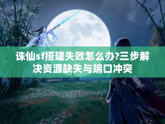 诛仙sf搭建失败怎么办?三步解决资源缺失与端口冲突