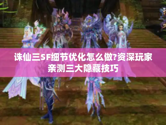 诛仙三SF细节优化怎么做?资深玩家亲测三大隐藏技巧