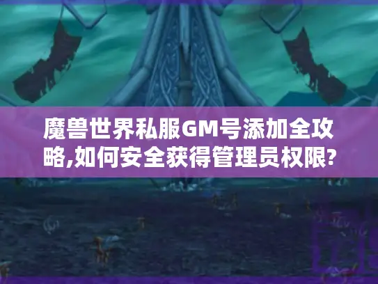 魔兽世界私服GM号添加全攻略,如何安全获得管理员权限?