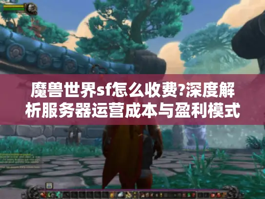 魔兽世界sf怎么收费?深度解析服务器运营成本与盈利模式