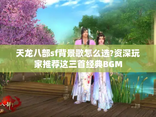 天龙八部sf背景歌怎么选?资深玩家推荐这三首经典BGM 天龙八部sf背景歌怎么选?资深玩家推荐这三首经典BGM