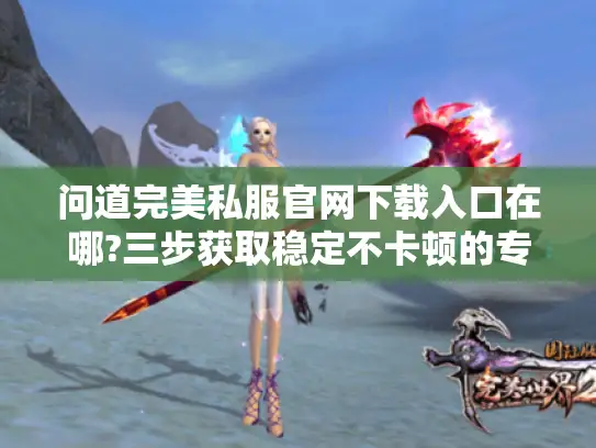 问道完美私服官网下载入口在哪?三步获取稳定不卡顿的专属客户端