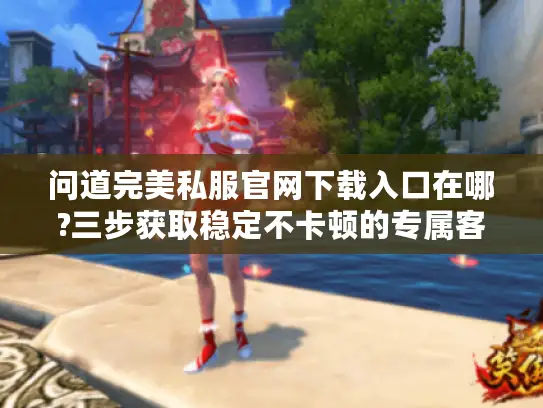 问道完美私服官网下载入口在哪?三步获取稳定不卡顿的专属客户端