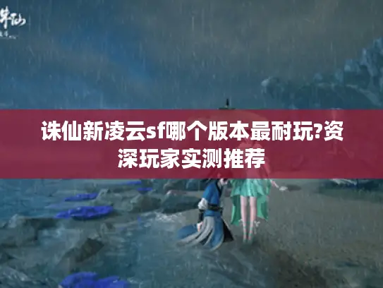 诛仙新凌云sf哪个版本最耐玩?资深玩家实测推荐 诛仙新凌云sf哪个版本最耐玩?资深玩家实测推荐
