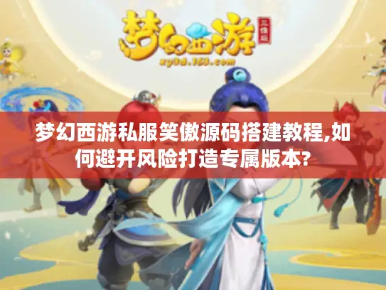梦幻西游私服笑傲源码搭建教程,如何避开风险打造专属版本?
