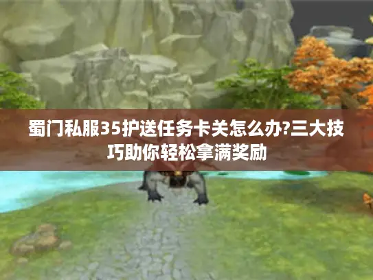 蜀门私服35护送任务卡关怎么办?三大技巧助你轻松拿满奖励 蜀门私服35护送任务卡关怎么办?三大技巧助你轻松拿满奖励