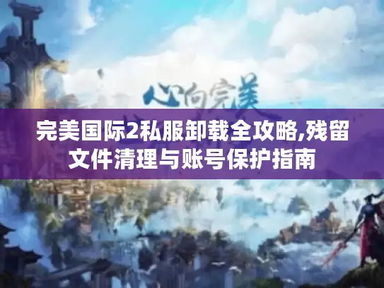 完美国际2私服卸载全攻略,残留文件清理与账号保护指南 完美国际2私服卸载全攻略,残留文件清理与账号保护指南