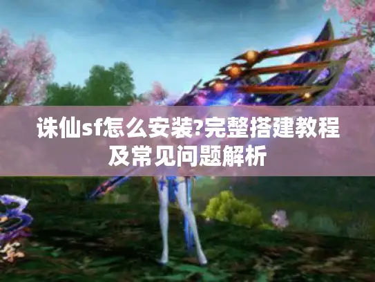 诛仙sf怎么安装?完整搭建教程及常见问题解析