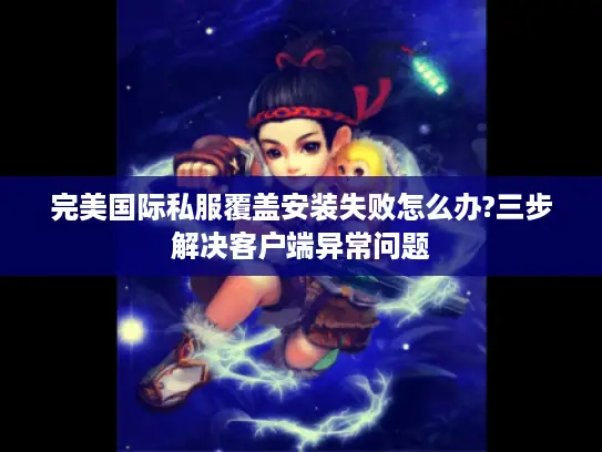 完美国际私服覆盖安装失败怎么办?三步解决客户端异常问题 完美国际私服覆盖安装失败怎么办?三步解决客户端异常问题