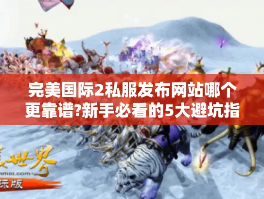 完美国际2私服发布网站哪个更靠谱?新手必看的5大避坑指南