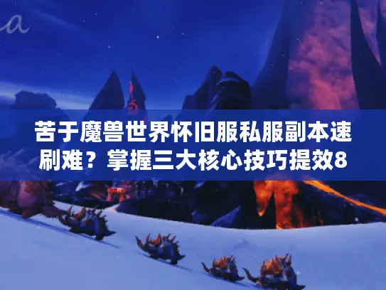 苦于魔兽世界怀旧服私服副本速刷难？掌握三大核心技巧提效80%