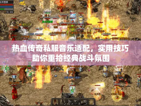 热血传奇私服音乐适配，实用技巧助你重拾经典战斗氛围