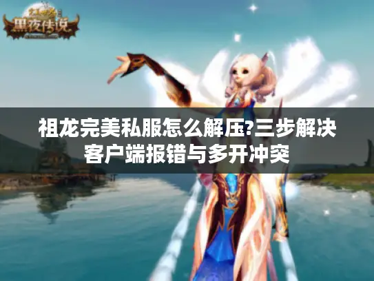 祖龙完美私服怎么解压?三步解决客户端报错与多开冲突