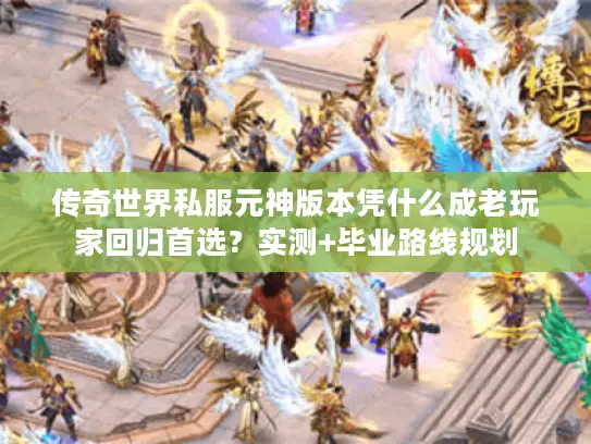传奇世界私服元神版本凭什么成老玩家回归首选?实测+毕业路线规划 传奇世界私服元神版本凭什么成老玩家回归首选?实测+毕业路线规划