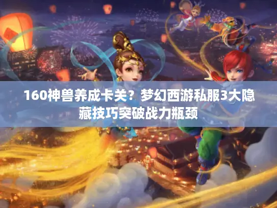 160神兽养成卡关？梦幻西游私服3大隐藏技巧突破战力瓶颈