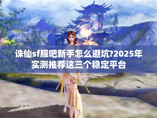 诛仙sf服吧新手怎么避坑?2025年实测推荐这三个稳定平台