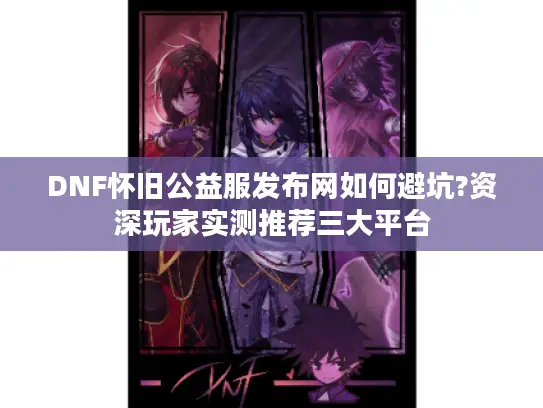 DNF怀旧公益服发布网如何避坑?资深玩家实测推荐三大平台