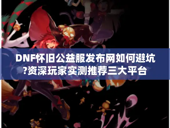 DNF怀旧公益服发布网如何避坑?资深玩家实测推荐三大平台