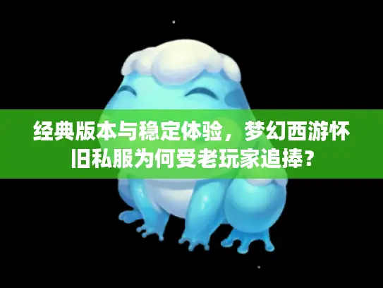 经典版本与稳定体验，梦幻西游怀旧私服为何受老玩家追捧？