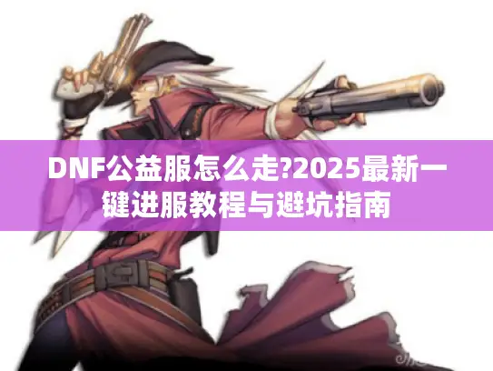 DNF公益服怎么走?2025最新一键进服教程与避坑指南