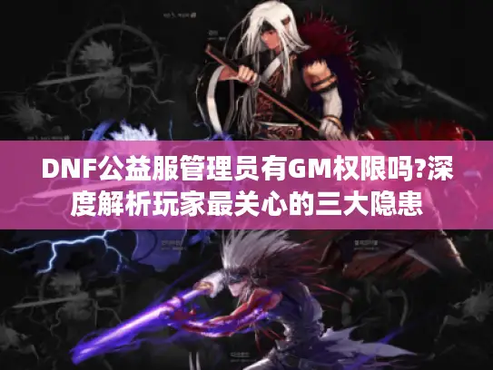 DNF公益服管理员有GM权限吗?深度解析玩家最关心的三大隐患 DNF公益服管理员有GM权限吗?深度解析玩家最关心的三大隐患