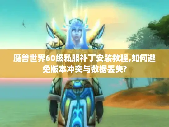 魔兽世界60级私服补丁安装教程,如何避免版本冲突与数据丢失?