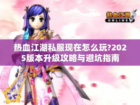 热血江湖私服现在怎么玩?2025版本升级攻略与避坑指南