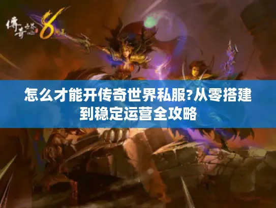 怎么才能开传奇世界私服?从零搭建到稳定运营全攻略