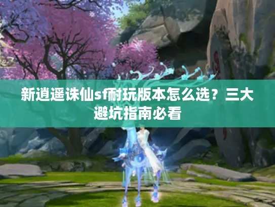新逍遥诛仙sf耐玩版本怎么选?三大避坑指南必看 新逍遥诛仙sf耐玩版本怎么选?三大避坑指南必看