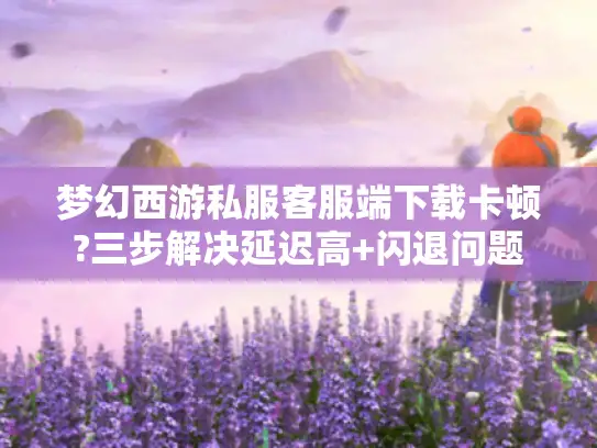 梦幻西游私服客服端下载卡顿?三步解决延迟高+闪退问题