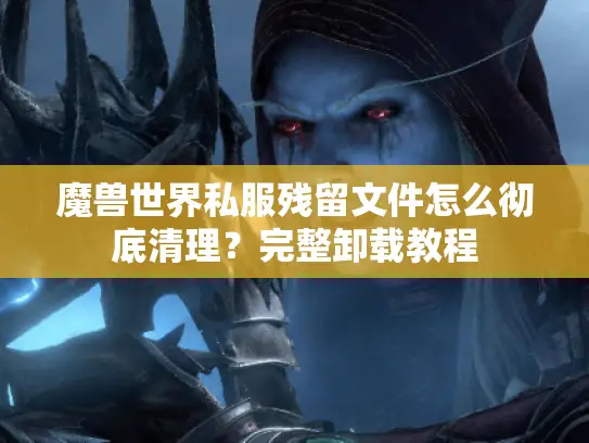 魔兽世界私服残留文件怎么彻底清理？完整卸载教程