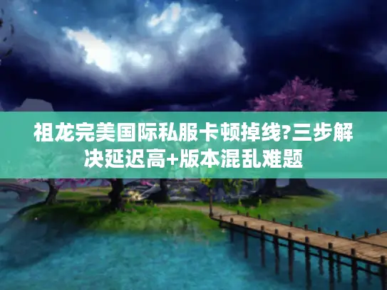 祖龙完美国际私服卡顿掉线?三步解决延迟高+版本混乱难题