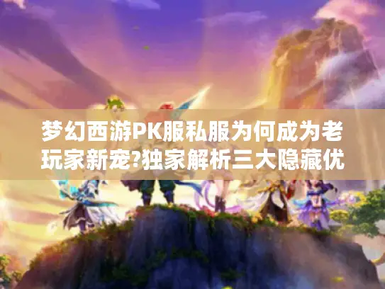 梦幻西游PK服私服为何成为老玩家新宠?独家解析三大隐藏优势