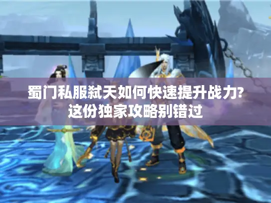 蜀门私服弑天如何快速提升战力?这份独家攻略别错过