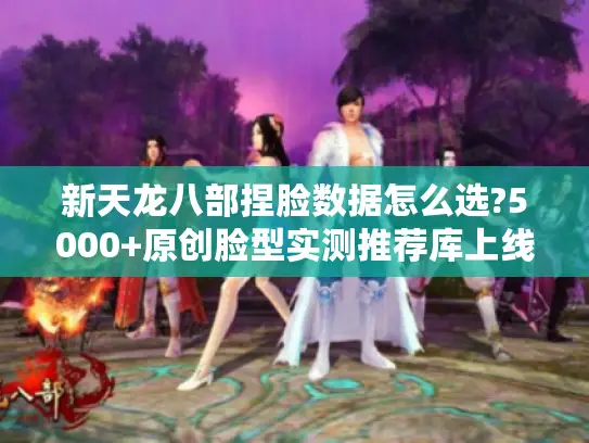 新天龙八部捏脸数据怎么选?5000+原创脸型实测推荐库上线