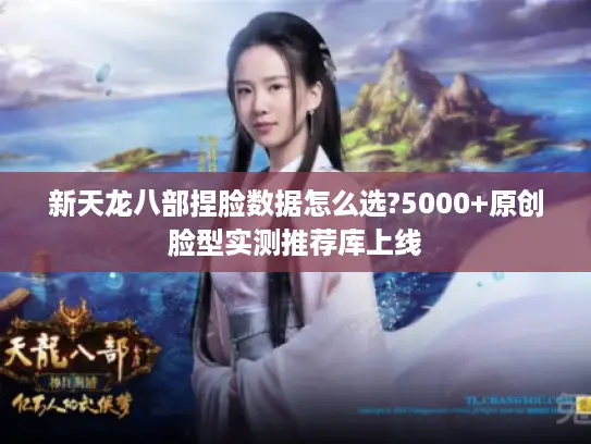 新天龙八部捏脸数据怎么选?5000+原创脸型实测推荐库上线