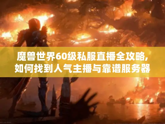 魔兽世界60级私服直播全攻略,如何找到人气主播与靠谱服务器?