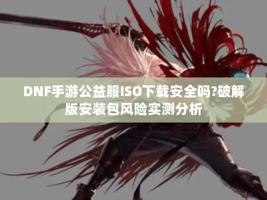 DNF手游公益服ISO下载安全吗?破解版安装包风险实测分析