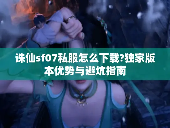 诛仙sf07私服怎么下载?独家版本优势与避坑指南
