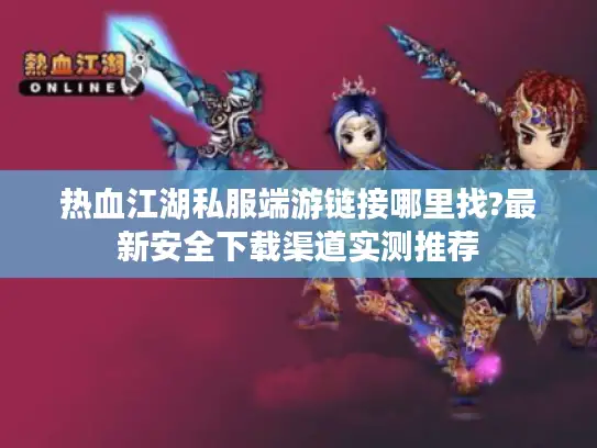 热血江湖私服端游链接哪里找?最新安全下载渠道实测推荐