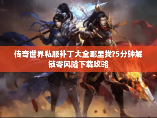 传奇世界私服补丁大全哪里找?5分钟解锁零风险下载攻略