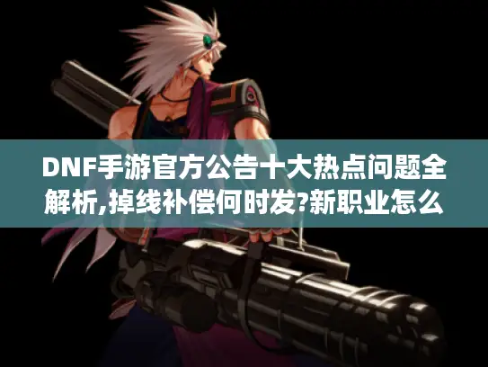 DNF手游官方公告十大热点问题全解析,掉线补偿何时发?新职业怎么玩?