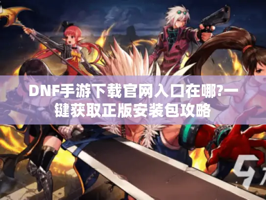 DNF手游下载官网入口在哪?一键获取正版安装包攻略