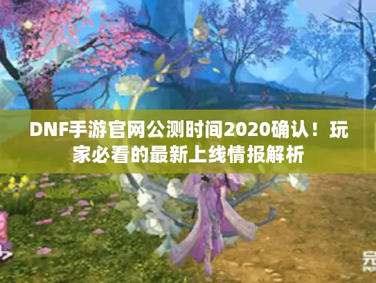 DNF手游官网公测时间2020确认！玩家必看的最新上线情报解析