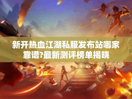 新开热血江湖私服发布站哪家靠谱?最新测评榜单揭晓 新开热血江湖私服发布站哪家靠谱?最新测评榜单揭晓