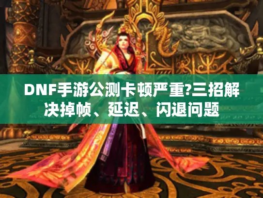 DNF手游公测卡顿严重?三招解决掉帧、延迟、闪退问题