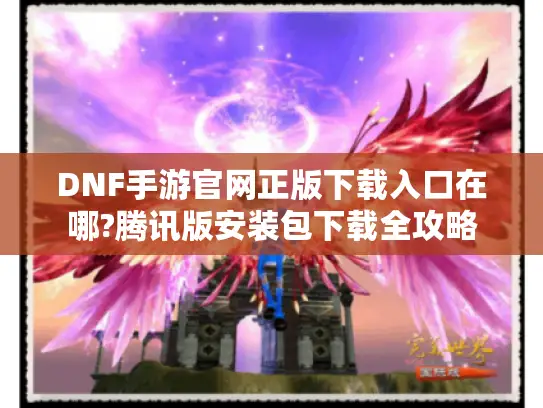 DNF手游官网正版下载入口在哪?腾讯版安装包下载全攻略 DNF手游官网正版下载入口在哪?腾讯版安装包下载全攻略