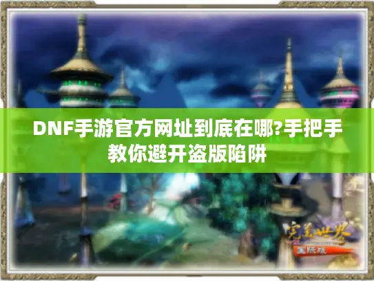 DNF手游官方网址到底在哪?手把手教你避开盗版陷阱