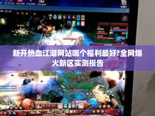新开热血江湖网站哪个福利最好?全网爆火新区实测报告