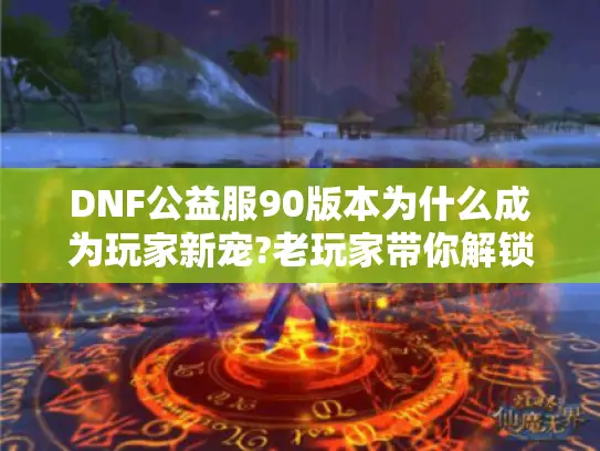 DNF公益服90版本为什么成为玩家新宠?老玩家带你解锁经典玩法和福利机制